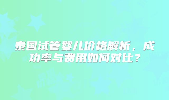 泰国试管婴儿价格解析,成功率与费用如何对比?