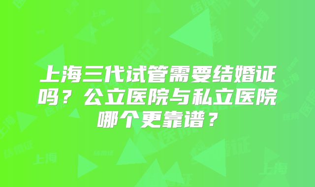 上海三代试管需要结婚证吗？公立医院与私立医院哪个更靠谱？