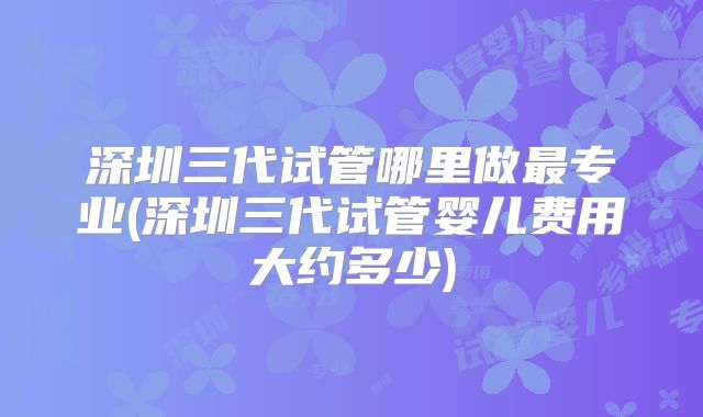 深圳三代试管哪里做最专业(深圳三代试管婴儿费用大约多少)