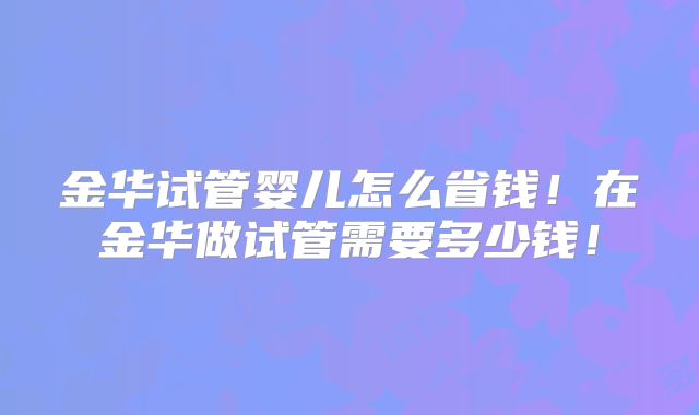 金华试管婴儿怎么省钱!在金华做试管需要多少钱!