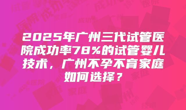 2025年广州三代试管医院成功率78%的试管婴儿技术,广州不孕不育家庭如何选择?