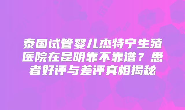 泰国试管婴儿杰特宁生殖医院在昆明靠不靠谱?患者好评与差评真相揭秘