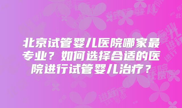 北京试管婴儿医院哪家最专业？如何选择合适的医院进行试管婴儿治疗？