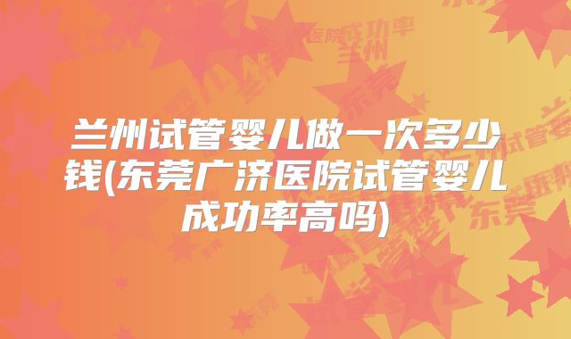 兰州试管婴儿做一次多少钱(东莞广济医院试管婴儿成功率高吗)