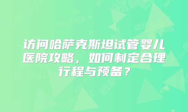 访问哈萨克斯坦试管婴儿医院攻略，如何制定合理行程与预备？