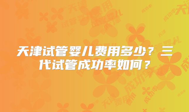 天津试管婴儿费用多少？三代试管成功率如何？