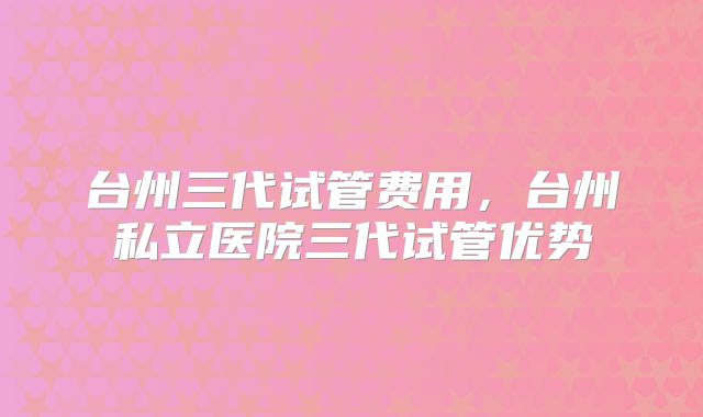 台州三代试管费用,台州私立医院三代试管优势