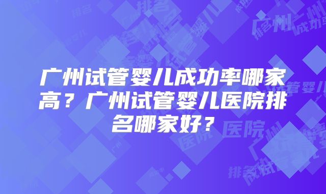 广州试管婴儿成功率哪家高？广州试管婴儿医院排名哪家好？