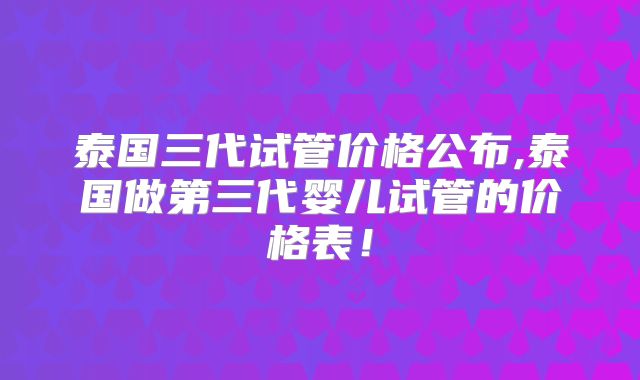 泰国三代试管价格公布,泰国做第三代婴儿试管的价格表!