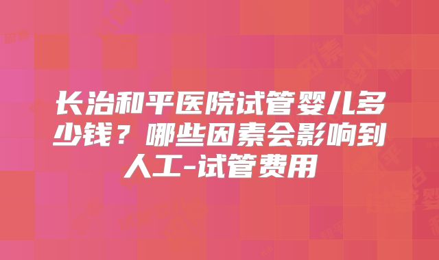 长治和平医院试管婴儿多少钱?哪些因素会影响到人工-试管费用