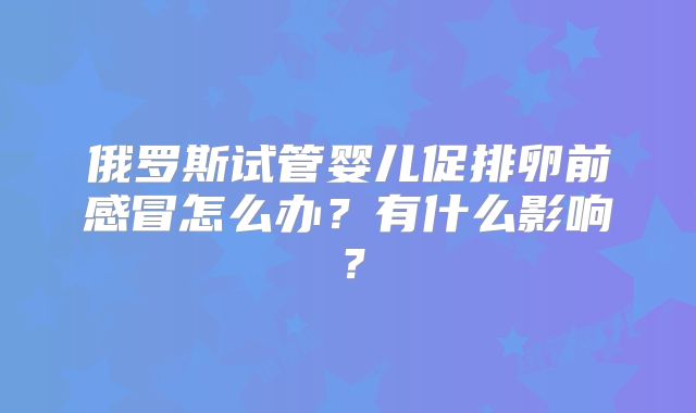俄罗斯试管婴儿促排卵前感冒怎么办？有什么影响？