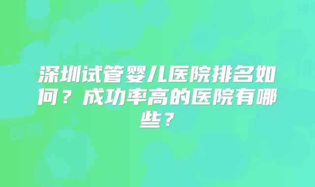 深圳试管婴儿医院排名如何？成功率高的医院有哪些？