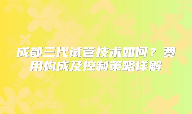 成都三代试管技术如何?费用构成及控制策略详解