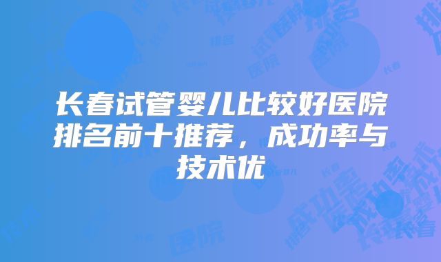 长春试管婴儿比较好医院排名前十推荐,成功率与技术优