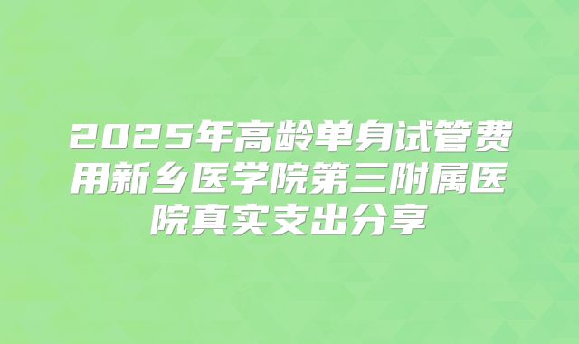 2025年高龄单身试管费用新乡医学院第三附属医院真实支出分享