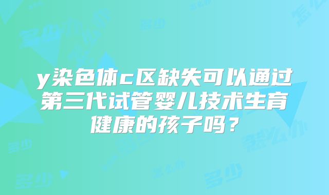 y染色体c区缺失可以通过第三代试管婴儿技术生育健康的孩子吗?