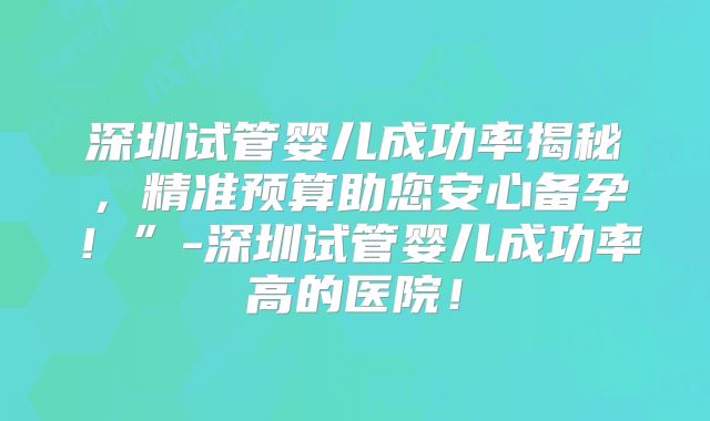 深圳试管婴儿成功率揭秘,精准预算助您安心备孕!”-深圳试管婴儿成功率高的医院!