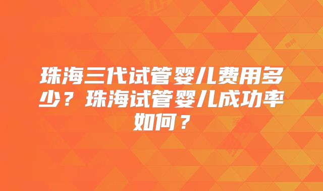 珠海三代试管婴儿费用多少?珠海试管婴儿成功率如何?