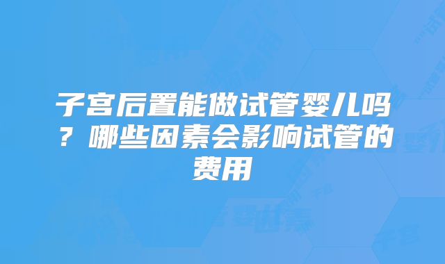 子宫后置能做试管婴儿吗？哪些因素会影响试管的费用