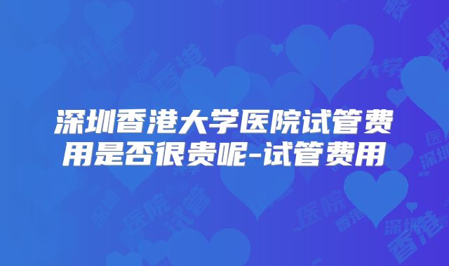 深圳香港大学医院试管费用是否很贵呢-试管费用