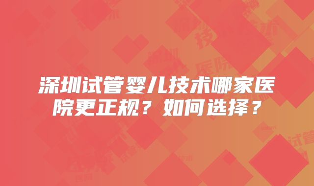 深圳试管婴儿技术哪家医院更正规?如何选择?