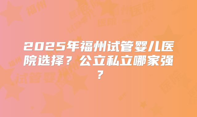 2025年福州试管婴儿医院选择?公立私立哪家强?
