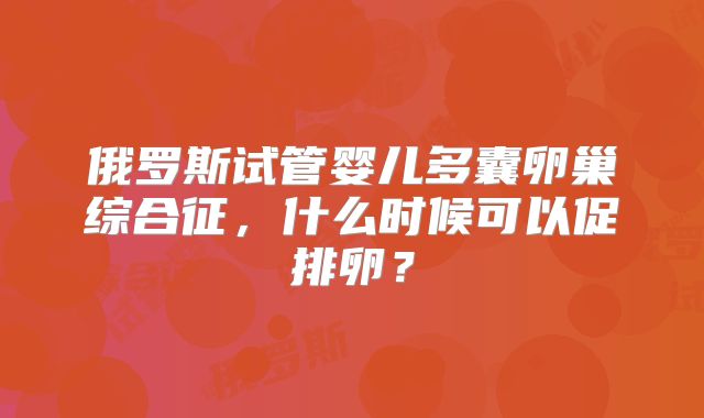 俄罗斯试管婴儿多囊卵巢综合征，什么时候可以促排卵？