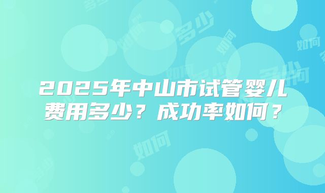 2025年中山市试管婴儿费用多少?成功率如何?