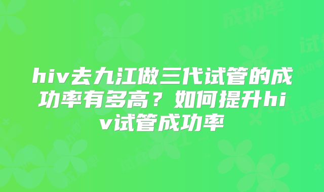 hiv去九江做三代试管的成功率有多高？如何提升hiv试管成功率