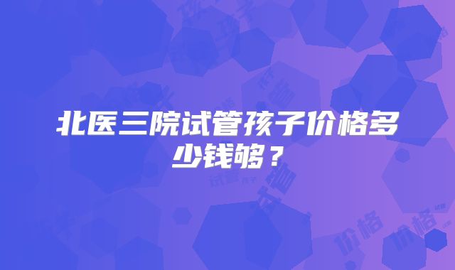 北医三院试管孩子价格多少钱够?