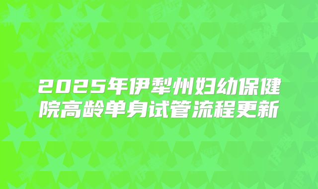 2025年伊犁州妇幼保健院高龄单身试管流程更新