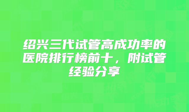 绍兴三代试管高成功率的医院排行榜前十,附试管经验分享