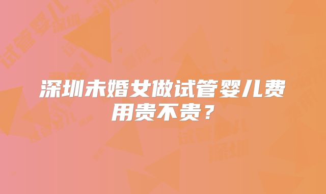 深圳未婚女做试管婴儿费用贵不贵？