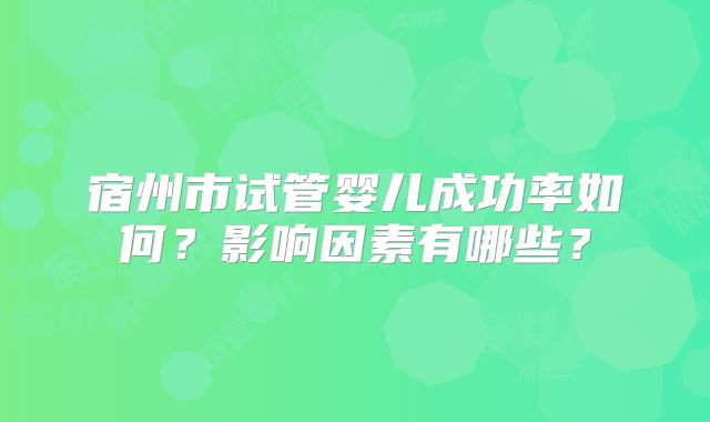 宿州市试管婴儿成功率如何?影响因素有哪些?
