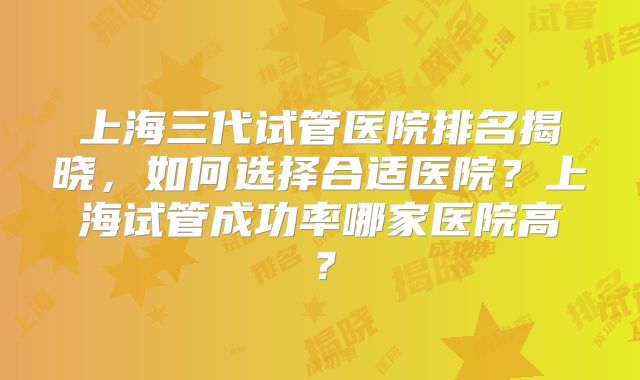 上海三代试管医院排名揭晓，如何选择合适医院？上海试管成功率哪家医院高？