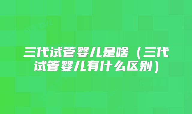 三代试管婴儿是啥(三代试管婴儿有什么区别)