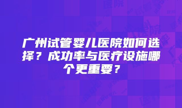 广州试管婴儿医院如何选择？成功率与医疗设施哪个更重要？