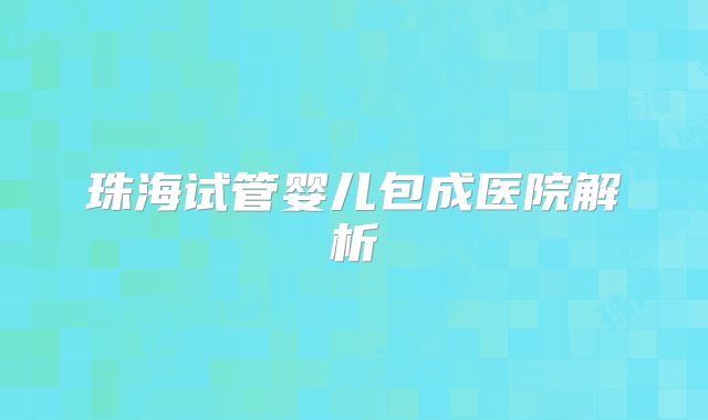 珠海试管婴儿包成医院解析