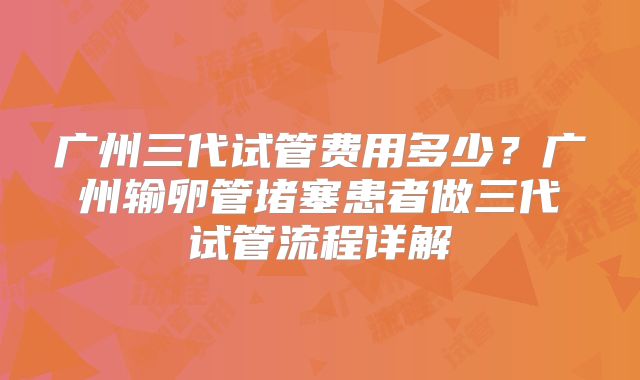 广州三代试管费用多少？广州输卵管堵塞患者做三代试管流程详解