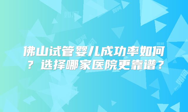 佛山试管婴儿成功率如何？选择哪家医院更靠谱？