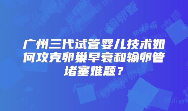 广州三代试管婴儿技术如何攻克卵巢早衰和输卵管堵塞难题？