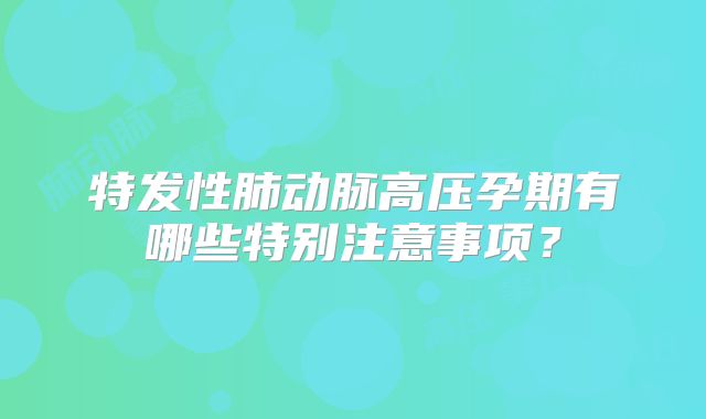 特发性肺动脉高压孕期有哪些特别注意事项？