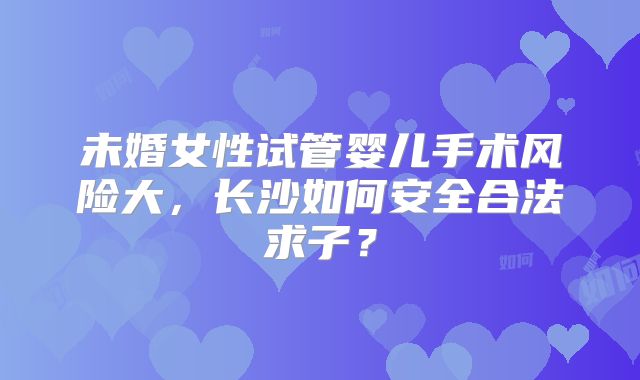 未婚女性试管婴儿手术风险大,长沙如何安全合法求子?