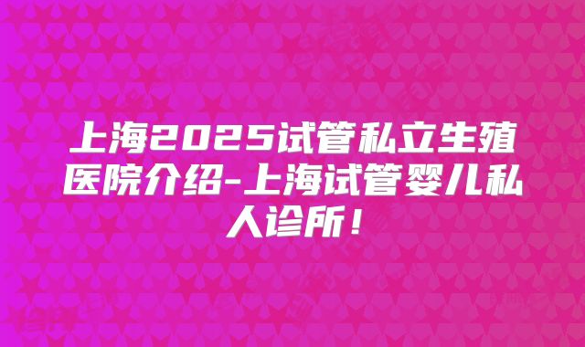 上海2025试管私立生殖医院介绍-上海试管婴儿私人诊所!