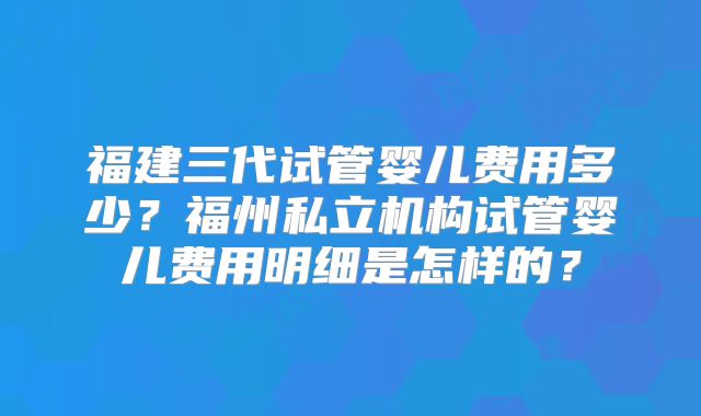 福建三代试管婴儿费用多少？福州私立机构试管婴儿费用明细是怎样的？