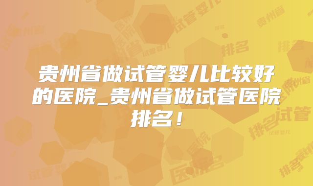 贵州省做试管婴儿比较好的医院_贵州省做试管医院排名!
