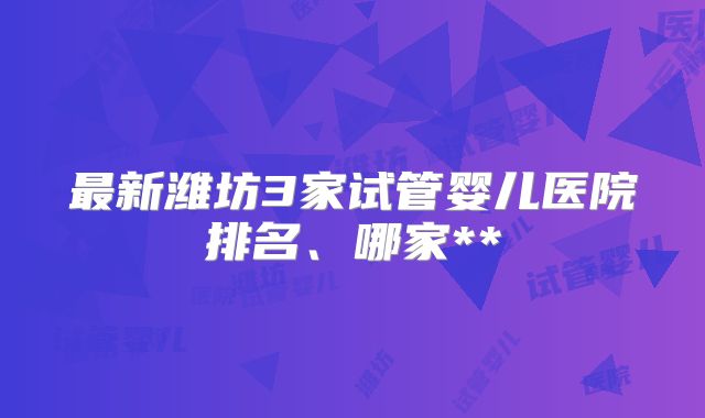 最新潍坊3家试管婴儿医院排名、哪家**