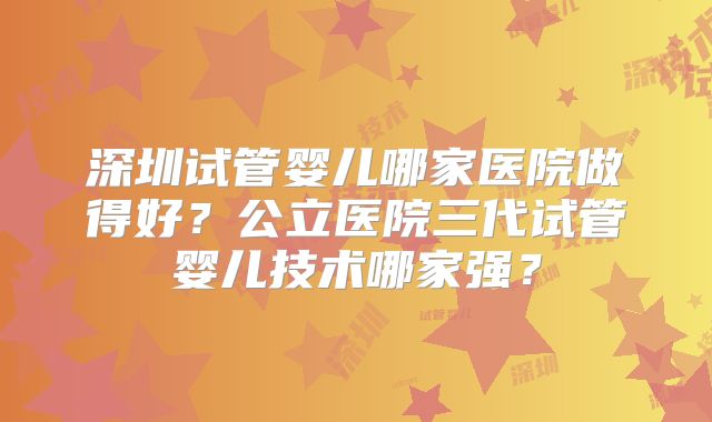 深圳试管婴儿哪家医院做得好？公立医院三代试管婴儿技术哪家强？