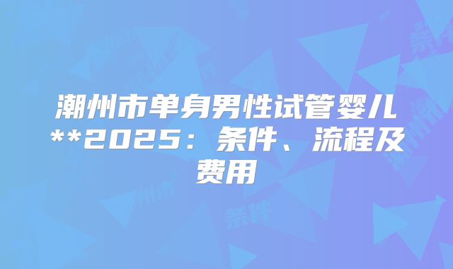 潮州市单身男性试管婴儿**2025：条件、流程及费用