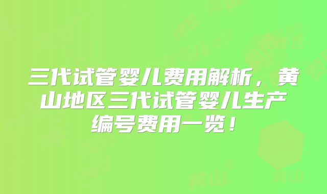三代试管婴儿费用解析,黄山地区三代试管婴儿生产编号费用一览!
